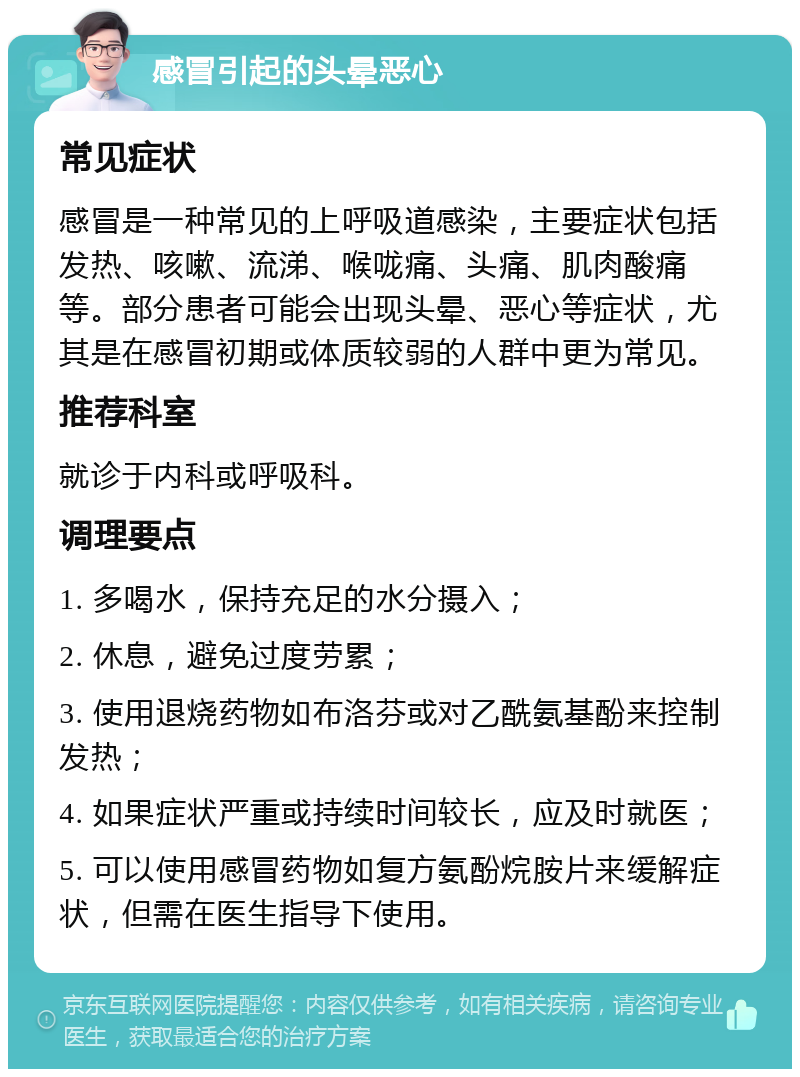 感冒引起的头晕恶心 常见症状 感冒是一种常见的上呼吸道感染，主要症状包括发热、咳嗽、流涕、喉咙痛、头痛、肌肉酸痛等。部分患者可能会出现头晕、恶心等症状，尤其是在感冒初期或体质较弱的人群中更为常见。 推荐科室 就诊于内科或呼吸科。 调理要点 1. 多喝水，保持充足的水分摄入； 2. 休息，避免过度劳累； 3. 使用退烧药物如布洛芬或对乙酰氨基酚来控制发热； 4. 如果症状严重或持续时间较长，应及时就医； 5. 可以使用感冒药物如复方氨酚烷胺片来缓解症状，但需在医生指导下使用。