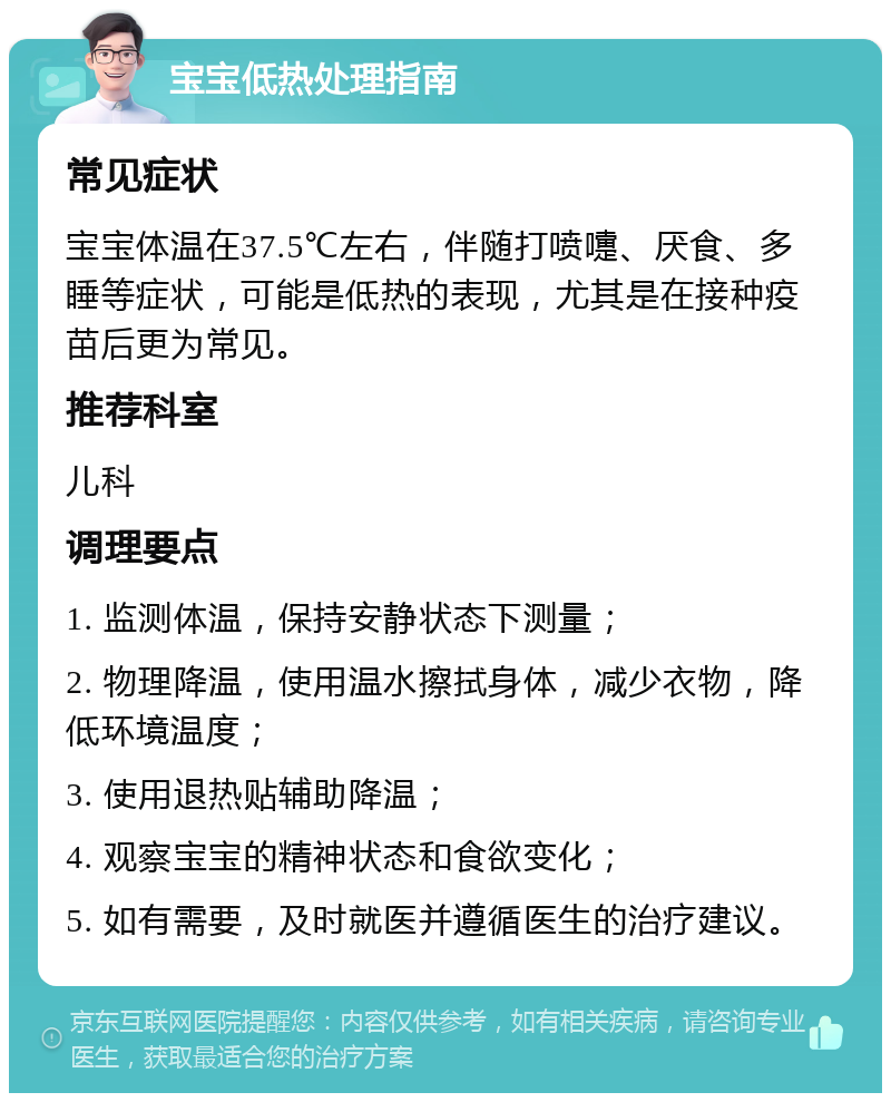 宝宝低热处理指南 常见症状 宝宝体温在37.5℃左右，伴随打喷嚏、厌食、多睡等症状，可能是低热的表现，尤其是在接种疫苗后更为常见。 推荐科室 儿科 调理要点 1. 监测体温，保持安静状态下测量； 2. 物理降温，使用温水擦拭身体，减少衣物，降低环境温度； 3. 使用退热贴辅助降温； 4. 观察宝宝的精神状态和食欲变化； 5. 如有需要，及时就医并遵循医生的治疗建议。