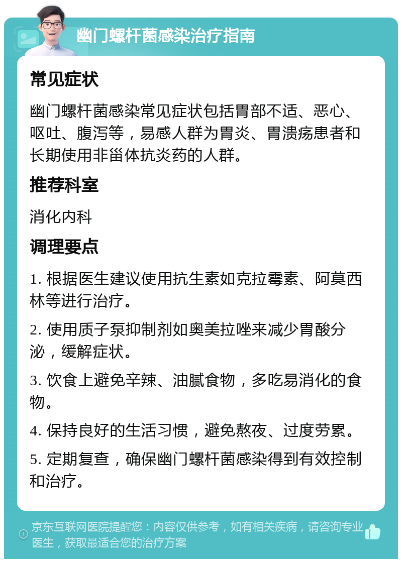 幽门螺杆菌感染治疗指南 常见症状 幽门螺杆菌感染常见症状包括胃部不适、恶心、呕吐、腹泻等，易感人群为胃炎、胃溃疡患者和长期使用非甾体抗炎药的人群。 推荐科室 消化内科 调理要点 1. 根据医生建议使用抗生素如克拉霉素、阿莫西林等进行治疗。 2. 使用质子泵抑制剂如奥美拉唑来减少胃酸分泌，缓解症状。 3. 饮食上避免辛辣、油腻食物，多吃易消化的食物。 4. 保持良好的生活习惯，避免熬夜、过度劳累。 5. 定期复查，确保幽门螺杆菌感染得到有效控制和治疗。