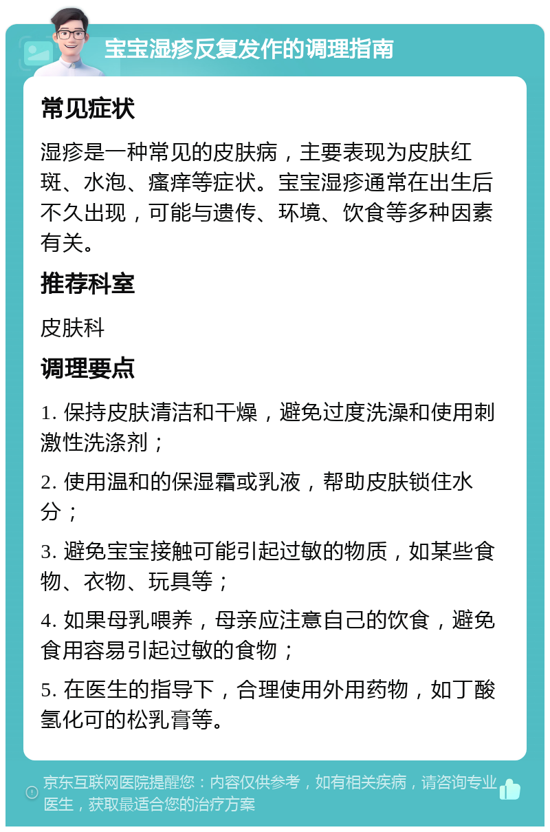 宝宝湿疹反复发作的调理指南 常见症状 湿疹是一种常见的皮肤病，主要表现为皮肤红斑、水泡、瘙痒等症状。宝宝湿疹通常在出生后不久出现，可能与遗传、环境、饮食等多种因素有关。 推荐科室 皮肤科 调理要点 1. 保持皮肤清洁和干燥，避免过度洗澡和使用刺激性洗涤剂； 2. 使用温和的保湿霜或乳液，帮助皮肤锁住水分； 3. 避免宝宝接触可能引起过敏的物质，如某些食物、衣物、玩具等； 4. 如果母乳喂养，母亲应注意自己的饮食，避免食用容易引起过敏的食物； 5. 在医生的指导下，合理使用外用药物，如丁酸氢化可的松乳膏等。