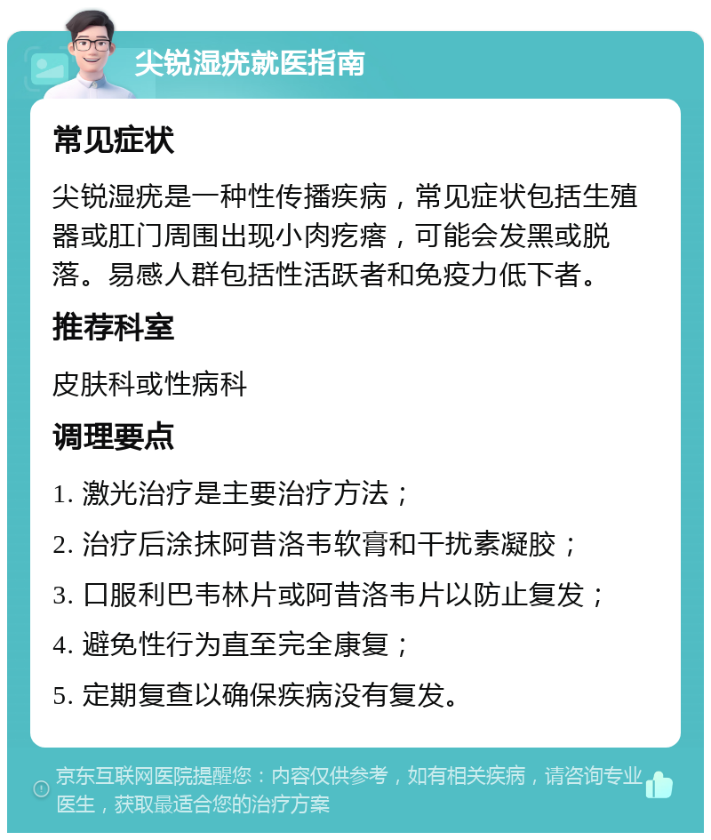 尖锐湿疣就医指南 常见症状 尖锐湿疣是一种性传播疾病，常见症状包括生殖器或肛门周围出现小肉疙瘩，可能会发黑或脱落。易感人群包括性活跃者和免疫力低下者。 推荐科室 皮肤科或性病科 调理要点 1. 激光治疗是主要治疗方法； 2. 治疗后涂抹阿昔洛韦软膏和干扰素凝胶； 3. 口服利巴韦林片或阿昔洛韦片以防止复发； 4. 避免性行为直至完全康复； 5. 定期复查以确保疾病没有复发。