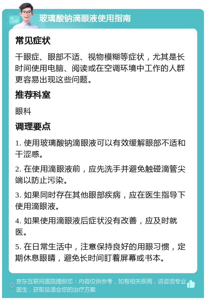 玻璃酸钠滴眼液使用指南 常见症状 干眼症、眼部不适、视物模糊等症状，尤其是长时间使用电脑、阅读或在空调环境中工作的人群更容易出现这些问题。 推荐科室 眼科 调理要点 1. 使用玻璃酸钠滴眼液可以有效缓解眼部不适和干涩感。 2. 在使用滴眼液前，应先洗手并避免触碰滴管尖端以防止污染。 3. 如果同时存在其他眼部疾病，应在医生指导下使用滴眼液。 4. 如果使用滴眼液后症状没有改善，应及时就医。 5. 在日常生活中，注意保持良好的用眼习惯，定期休息眼睛，避免长时间盯着屏幕或书本。