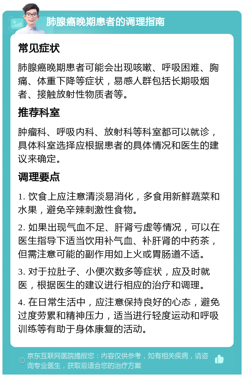 肺腺癌晚期患者的调理指南 常见症状 肺腺癌晚期患者可能会出现咳嗽、呼吸困难、胸痛、体重下降等症状，易感人群包括长期吸烟者、接触放射性物质者等。 推荐科室 肿瘤科、呼吸内科、放射科等科室都可以就诊，具体科室选择应根据患者的具体情况和医生的建议来确定。 调理要点 1. 饮食上应注意清淡易消化，多食用新鲜蔬菜和水果，避免辛辣刺激性食物。 2. 如果出现气血不足、肝肾亏虚等情况，可以在医生指导下适当饮用补气血、补肝肾的中药茶，但需注意可能的副作用如上火或胃肠道不适。 3. 对于拉肚子、小便次数多等症状，应及时就医，根据医生的建议进行相应的治疗和调理。 4. 在日常生活中，应注意保持良好的心态，避免过度劳累和精神压力，适当进行轻度运动和呼吸训练等有助于身体康复的活动。