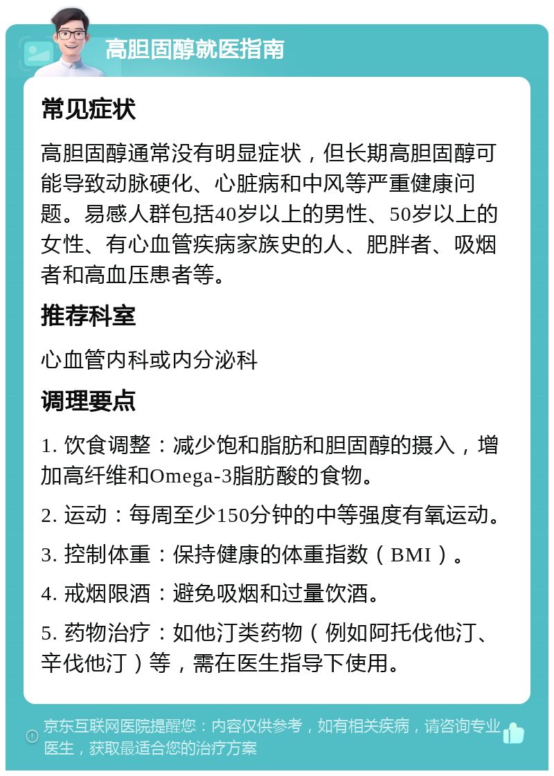 高胆固醇就医指南 常见症状 高胆固醇通常没有明显症状，但长期高胆固醇可能导致动脉硬化、心脏病和中风等严重健康问题。易感人群包括40岁以上的男性、50岁以上的女性、有心血管疾病家族史的人、肥胖者、吸烟者和高血压患者等。 推荐科室 心血管内科或内分泌科 调理要点 1. 饮食调整：减少饱和脂肪和胆固醇的摄入，增加高纤维和Omega-3脂肪酸的食物。 2. 运动：每周至少150分钟的中等强度有氧运动。 3. 控制体重：保持健康的体重指数（BMI）。 4. 戒烟限酒：避免吸烟和过量饮酒。 5. 药物治疗：如他汀类药物（例如阿托伐他汀、辛伐他汀）等，需在医生指导下使用。