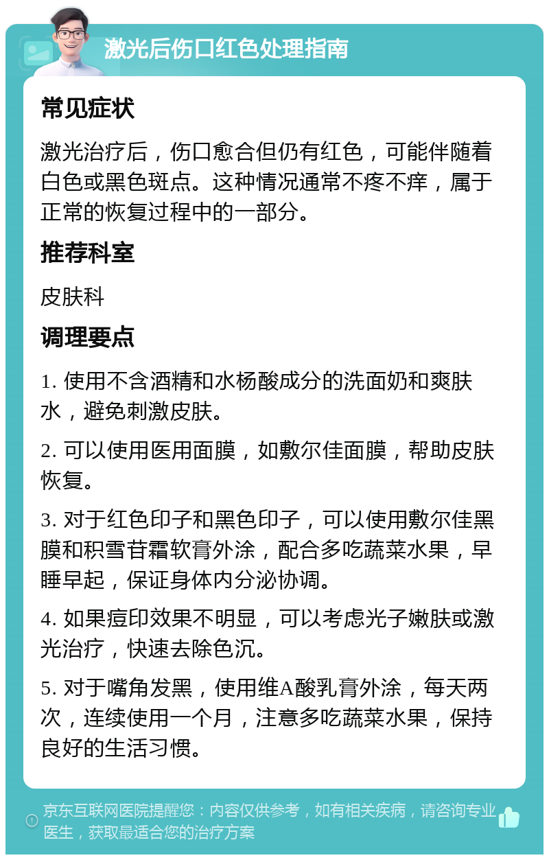 激光后伤口红色处理指南 常见症状 激光治疗后，伤口愈合但仍有红色，可能伴随着白色或黑色斑点。这种情况通常不疼不痒，属于正常的恢复过程中的一部分。 推荐科室 皮肤科 调理要点 1. 使用不含酒精和水杨酸成分的洗面奶和爽肤水，避免刺激皮肤。 2. 可以使用医用面膜，如敷尔佳面膜，帮助皮肤恢复。 3. 对于红色印子和黑色印子，可以使用敷尔佳黑膜和积雪苷霜软膏外涂，配合多吃蔬菜水果，早睡早起，保证身体内分泌协调。 4. 如果痘印效果不明显，可以考虑光子嫩肤或激光治疗，快速去除色沉。 5. 对于嘴角发黑，使用维A酸乳膏外涂，每天两次，连续使用一个月，注意多吃蔬菜水果，保持良好的生活习惯。