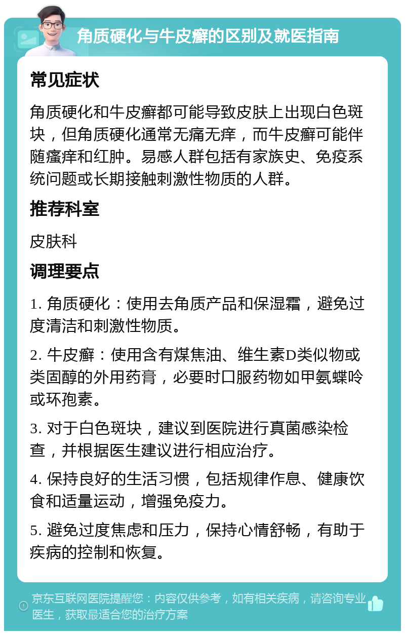 角质硬化与牛皮癣的区别及就医指南 常见症状 角质硬化和牛皮癣都可能导致皮肤上出现白色斑块，但角质硬化通常无痛无痒，而牛皮癣可能伴随瘙痒和红肿。易感人群包括有家族史、免疫系统问题或长期接触刺激性物质的人群。 推荐科室 皮肤科 调理要点 1. 角质硬化：使用去角质产品和保湿霜，避免过度清洁和刺激性物质。 2. 牛皮癣：使用含有煤焦油、维生素D类似物或类固醇的外用药膏，必要时口服药物如甲氨蝶呤或环孢素。 3. 对于白色斑块，建议到医院进行真菌感染检查，并根据医生建议进行相应治疗。 4. 保持良好的生活习惯，包括规律作息、健康饮食和适量运动，增强免疫力。 5. 避免过度焦虑和压力，保持心情舒畅，有助于疾病的控制和恢复。