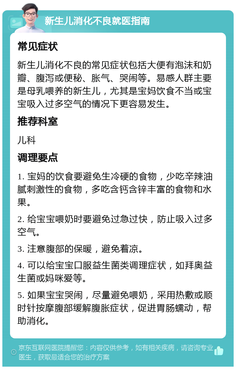 新生儿消化不良就医指南 常见症状 新生儿消化不良的常见症状包括大便有泡沫和奶瓣、腹泻或便秘、胀气、哭闹等。易感人群主要是母乳喂养的新生儿，尤其是宝妈饮食不当或宝宝吸入过多空气的情况下更容易发生。 推荐科室 儿科 调理要点 1. 宝妈的饮食要避免生冷硬的食物，少吃辛辣油腻刺激性的食物，多吃含钙含锌丰富的食物和水果。 2. 给宝宝喂奶时要避免过急过快，防止吸入过多空气。 3. 注意腹部的保暖，避免着凉。 4. 可以给宝宝口服益生菌类调理症状，如拜奥益生菌或妈咪爱等。 5. 如果宝宝哭闹，尽量避免喂奶，采用热敷或顺时针按摩腹部缓解腹胀症状，促进胃肠蠕动，帮助消化。