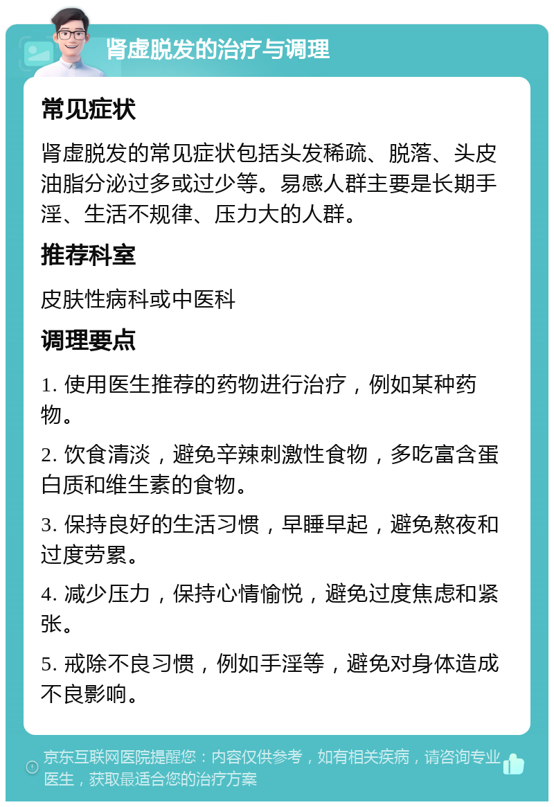 肾虚脱发的治疗与调理 常见症状 肾虚脱发的常见症状包括头发稀疏、脱落、头皮油脂分泌过多或过少等。易感人群主要是长期手淫、生活不规律、压力大的人群。 推荐科室 皮肤性病科或中医科 调理要点 1. 使用医生推荐的药物进行治疗，例如某种药物。 2. 饮食清淡，避免辛辣刺激性食物，多吃富含蛋白质和维生素的食物。 3. 保持良好的生活习惯，早睡早起，避免熬夜和过度劳累。 4. 减少压力，保持心情愉悦，避免过度焦虑和紧张。 5. 戒除不良习惯，例如手淫等，避免对身体造成不良影响。