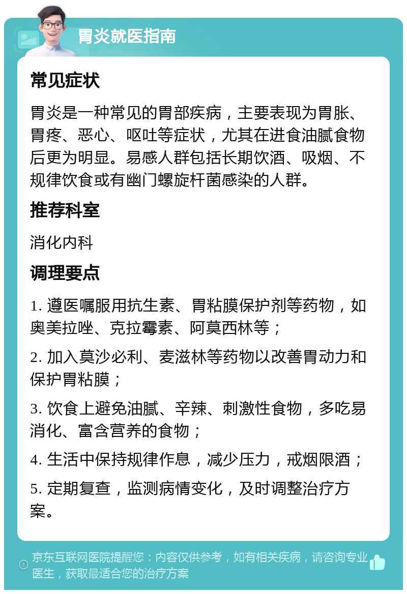 胃炎就医指南 常见症状 胃炎是一种常见的胃部疾病，主要表现为胃胀、胃疼、恶心、呕吐等症状，尤其在进食油腻食物后更为明显。易感人群包括长期饮酒、吸烟、不规律饮食或有幽门螺旋杆菌感染的人群。 推荐科室 消化内科 调理要点 1. 遵医嘱服用抗生素、胃粘膜保护剂等药物，如奥美拉唑、克拉霉素、阿莫西林等； 2. 加入莫沙必利、麦滋林等药物以改善胃动力和保护胃粘膜； 3. 饮食上避免油腻、辛辣、刺激性食物，多吃易消化、富含营养的食物； 4. 生活中保持规律作息，减少压力，戒烟限酒； 5. 定期复查，监测病情变化，及时调整治疗方案。