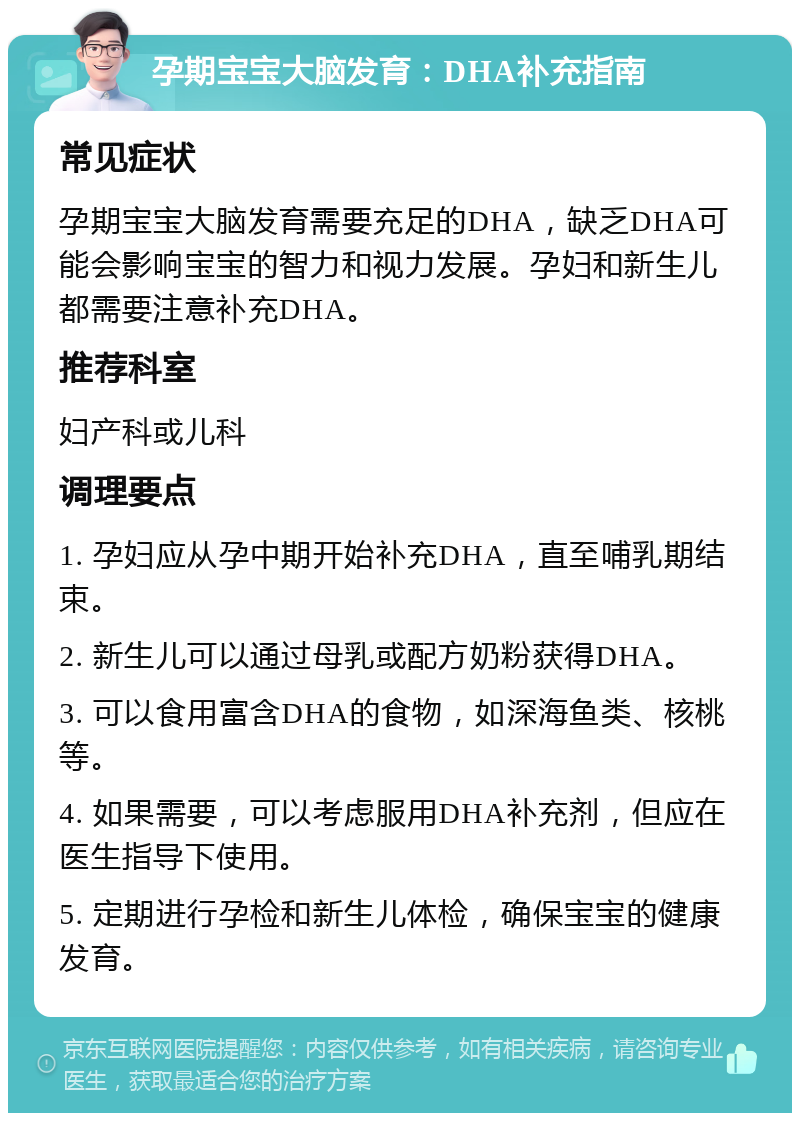 孕期宝宝大脑发育：DHA补充指南 常见症状 孕期宝宝大脑发育需要充足的DHA，缺乏DHA可能会影响宝宝的智力和视力发展。孕妇和新生儿都需要注意补充DHA。 推荐科室 妇产科或儿科 调理要点 1. 孕妇应从孕中期开始补充DHA，直至哺乳期结束。 2. 新生儿可以通过母乳或配方奶粉获得DHA。 3. 可以食用富含DHA的食物，如深海鱼类、核桃等。 4. 如果需要，可以考虑服用DHA补充剂，但应在医生指导下使用。 5. 定期进行孕检和新生儿体检，确保宝宝的健康发育。