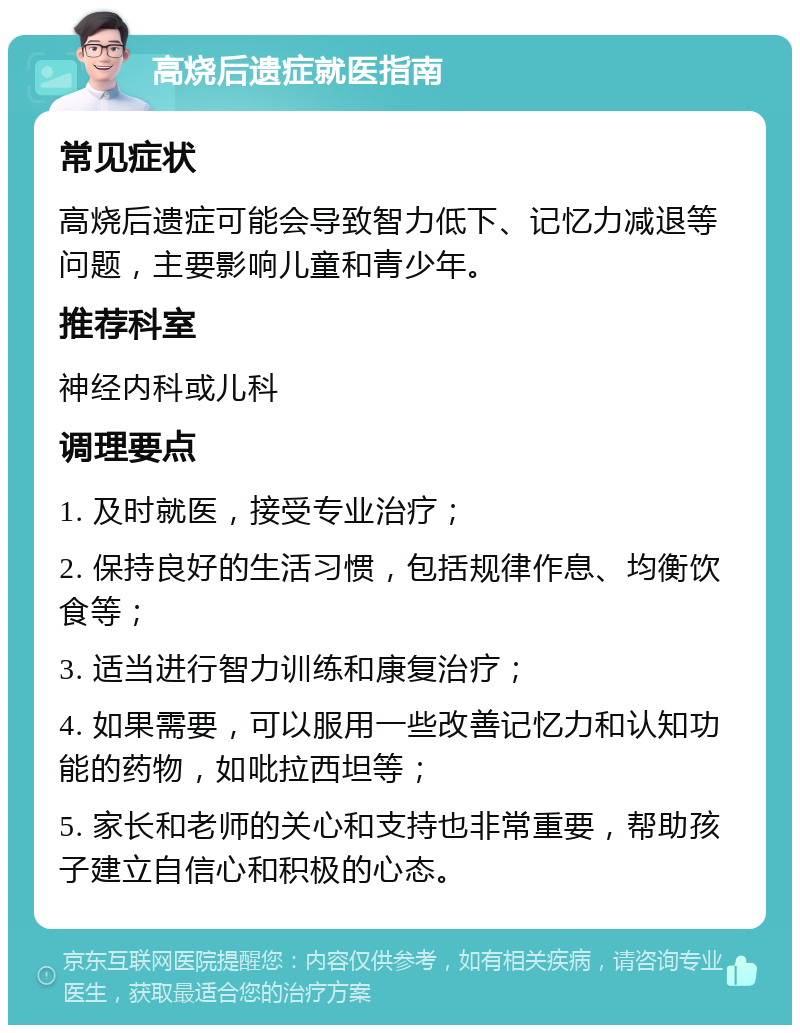 高烧后遗症就医指南 常见症状 高烧后遗症可能会导致智力低下、记忆力减退等问题，主要影响儿童和青少年。 推荐科室 神经内科或儿科 调理要点 1. 及时就医，接受专业治疗； 2. 保持良好的生活习惯，包括规律作息、均衡饮食等； 3. 适当进行智力训练和康复治疗； 4. 如果需要，可以服用一些改善记忆力和认知功能的药物，如吡拉西坦等； 5. 家长和老师的关心和支持也非常重要，帮助孩子建立自信心和积极的心态。