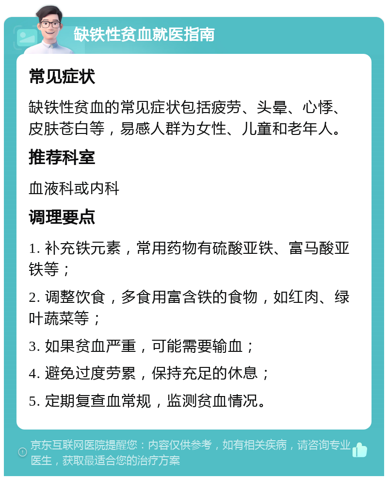 缺铁性贫血就医指南 常见症状 缺铁性贫血的常见症状包括疲劳、头晕、心悸、皮肤苍白等，易感人群为女性、儿童和老年人。 推荐科室 血液科或内科 调理要点 1. 补充铁元素，常用药物有硫酸亚铁、富马酸亚铁等； 2. 调整饮食，多食用富含铁的食物，如红肉、绿叶蔬菜等； 3. 如果贫血严重，可能需要输血； 4. 避免过度劳累，保持充足的休息； 5. 定期复查血常规，监测贫血情况。