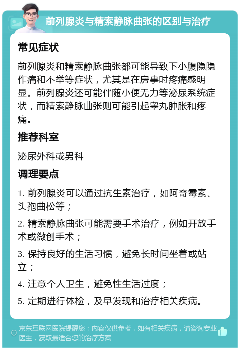 前列腺炎与精索静脉曲张的区别与治疗 常见症状 前列腺炎和精索静脉曲张都可能导致下小腹隐隐作痛和不举等症状，尤其是在房事时疼痛感明显。前列腺炎还可能伴随小便无力等泌尿系统症状，而精索静脉曲张则可能引起睾丸肿胀和疼痛。 推荐科室 泌尿外科或男科 调理要点 1. 前列腺炎可以通过抗生素治疗，如阿奇霉素、头孢曲松等； 2. 精索静脉曲张可能需要手术治疗，例如开放手术或微创手术； 3. 保持良好的生活习惯，避免长时间坐着或站立； 4. 注意个人卫生，避免性生活过度； 5. 定期进行体检，及早发现和治疗相关疾病。