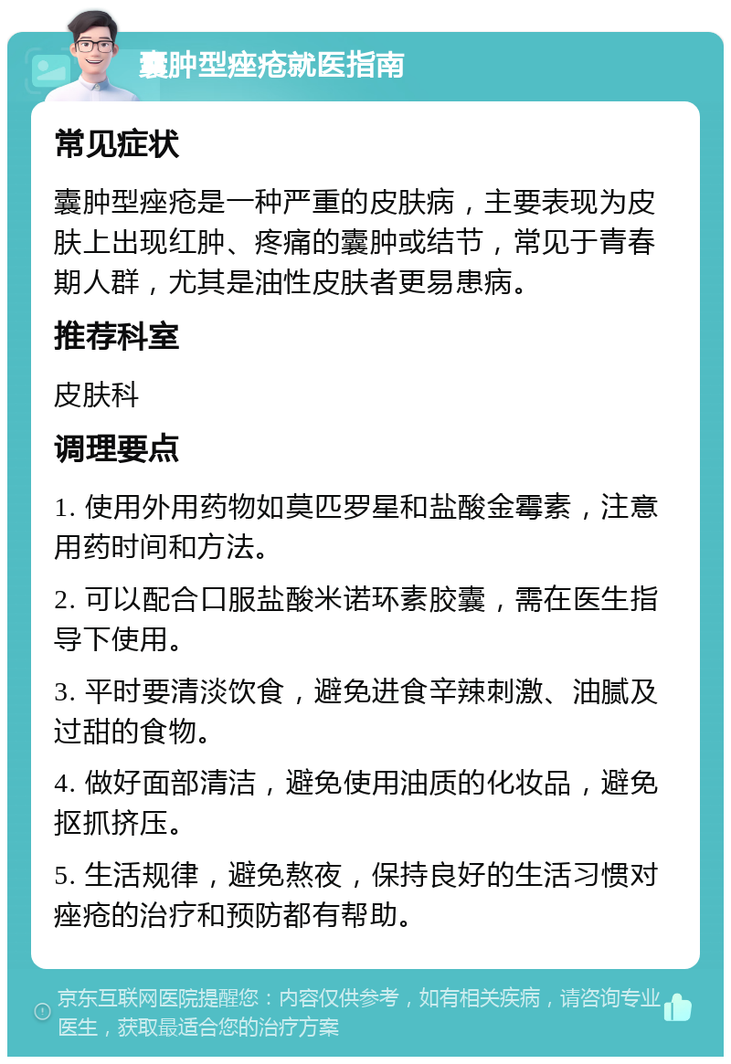 囊肿型痤疮就医指南 常见症状 囊肿型痤疮是一种严重的皮肤病，主要表现为皮肤上出现红肿、疼痛的囊肿或结节，常见于青春期人群，尤其是油性皮肤者更易患病。 推荐科室 皮肤科 调理要点 1. 使用外用药物如莫匹罗星和盐酸金霉素，注意用药时间和方法。 2. 可以配合口服盐酸米诺环素胶囊，需在医生指导下使用。 3. 平时要清淡饮食，避免进食辛辣刺激、油腻及过甜的食物。 4. 做好面部清洁，避免使用油质的化妆品，避免抠抓挤压。 5. 生活规律，避免熬夜，保持良好的生活习惯对痤疮的治疗和预防都有帮助。