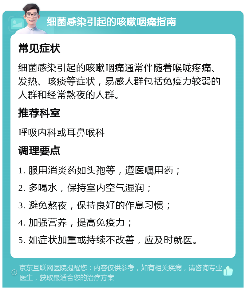 细菌感染引起的咳嗽咽痛指南 常见症状 细菌感染引起的咳嗽咽痛通常伴随着喉咙疼痛、发热、咳痰等症状，易感人群包括免疫力较弱的人群和经常熬夜的人群。 推荐科室 呼吸内科或耳鼻喉科 调理要点 1. 服用消炎药如头孢等，遵医嘱用药； 2. 多喝水，保持室内空气湿润； 3. 避免熬夜，保持良好的作息习惯； 4. 加强营养，提高免疫力； 5. 如症状加重或持续不改善，应及时就医。