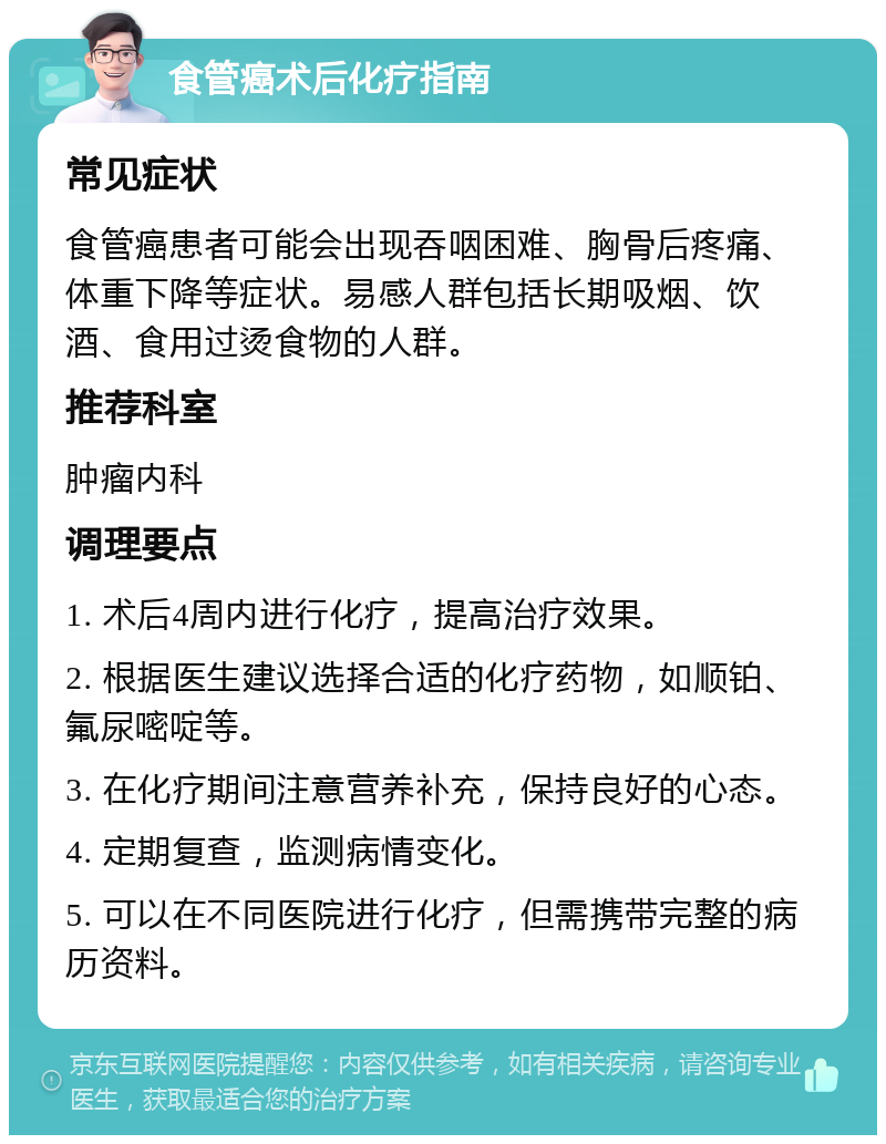 食管癌术后化疗指南 常见症状 食管癌患者可能会出现吞咽困难、胸骨后疼痛、体重下降等症状。易感人群包括长期吸烟、饮酒、食用过烫食物的人群。 推荐科室 肿瘤内科 调理要点 1. 术后4周内进行化疗，提高治疗效果。 2. 根据医生建议选择合适的化疗药物，如顺铂、氟尿嘧啶等。 3. 在化疗期间注意营养补充，保持良好的心态。 4. 定期复查，监测病情变化。 5. 可以在不同医院进行化疗，但需携带完整的病历资料。