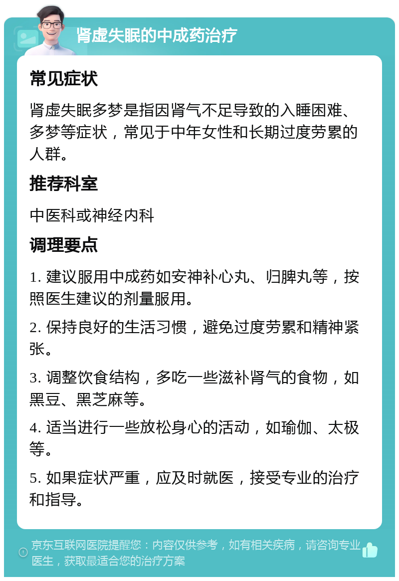 肾虚失眠的中成药治疗 常见症状 肾虚失眠多梦是指因肾气不足导致的入睡困难、多梦等症状，常见于中年女性和长期过度劳累的人群。 推荐科室 中医科或神经内科 调理要点 1. 建议服用中成药如安神补心丸、归脾丸等，按照医生建议的剂量服用。 2. 保持良好的生活习惯，避免过度劳累和精神紧张。 3. 调整饮食结构，多吃一些滋补肾气的食物，如黑豆、黑芝麻等。 4. 适当进行一些放松身心的活动，如瑜伽、太极等。 5. 如果症状严重，应及时就医，接受专业的治疗和指导。