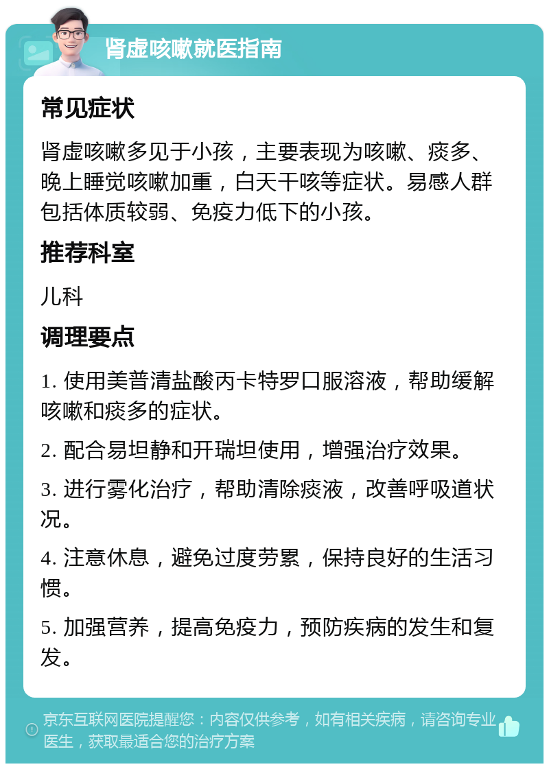 肾虚咳嗽就医指南 常见症状 肾虚咳嗽多见于小孩，主要表现为咳嗽、痰多、晚上睡觉咳嗽加重，白天干咳等症状。易感人群包括体质较弱、免疫力低下的小孩。 推荐科室 儿科 调理要点 1. 使用美普清盐酸丙卡特罗口服溶液，帮助缓解咳嗽和痰多的症状。 2. 配合易坦静和开瑞坦使用，增强治疗效果。 3. 进行雾化治疗，帮助清除痰液，改善呼吸道状况。 4. 注意休息，避免过度劳累，保持良好的生活习惯。 5. 加强营养，提高免疫力，预防疾病的发生和复发。