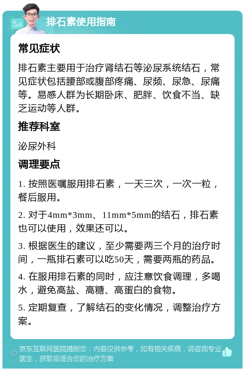 排石素使用指南 常见症状 排石素主要用于治疗肾结石等泌尿系统结石，常见症状包括腰部或腹部疼痛、尿频、尿急、尿痛等。易感人群为长期卧床、肥胖、饮食不当、缺乏运动等人群。 推荐科室 泌尿外科 调理要点 1. 按照医嘱服用排石素，一天三次，一次一粒，餐后服用。 2. 对于4mm*3mm、11mm*5mm的结石，排石素也可以使用，效果还可以。 3. 根据医生的建议，至少需要两三个月的治疗时间，一瓶排石素可以吃50天，需要两瓶的药品。 4. 在服用排石素的同时，应注意饮食调理，多喝水，避免高盐、高糖、高蛋白的食物。 5. 定期复查，了解结石的变化情况，调整治疗方案。