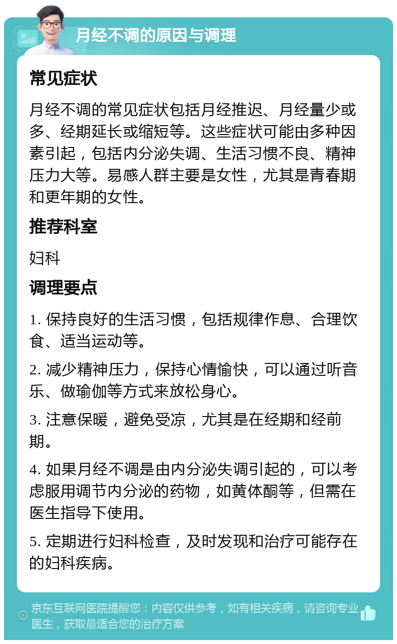 月经不调的原因与调理 常见症状 月经不调的常见症状包括月经推迟、月经量少或多、经期延长或缩短等。这些症状可能由多种因素引起，包括内分泌失调、生活习惯不良、精神压力大等。易感人群主要是女性，尤其是青春期和更年期的女性。 推荐科室 妇科 调理要点 1. 保持良好的生活习惯，包括规律作息、合理饮食、适当运动等。 2. 减少精神压力，保持心情愉快，可以通过听音乐、做瑜伽等方式来放松身心。 3. 注意保暖，避免受凉，尤其是在经期和经前期。 4. 如果月经不调是由内分泌失调引起的，可以考虑服用调节内分泌的药物，如黄体酮等，但需在医生指导下使用。 5. 定期进行妇科检查，及时发现和治疗可能存在的妇科疾病。