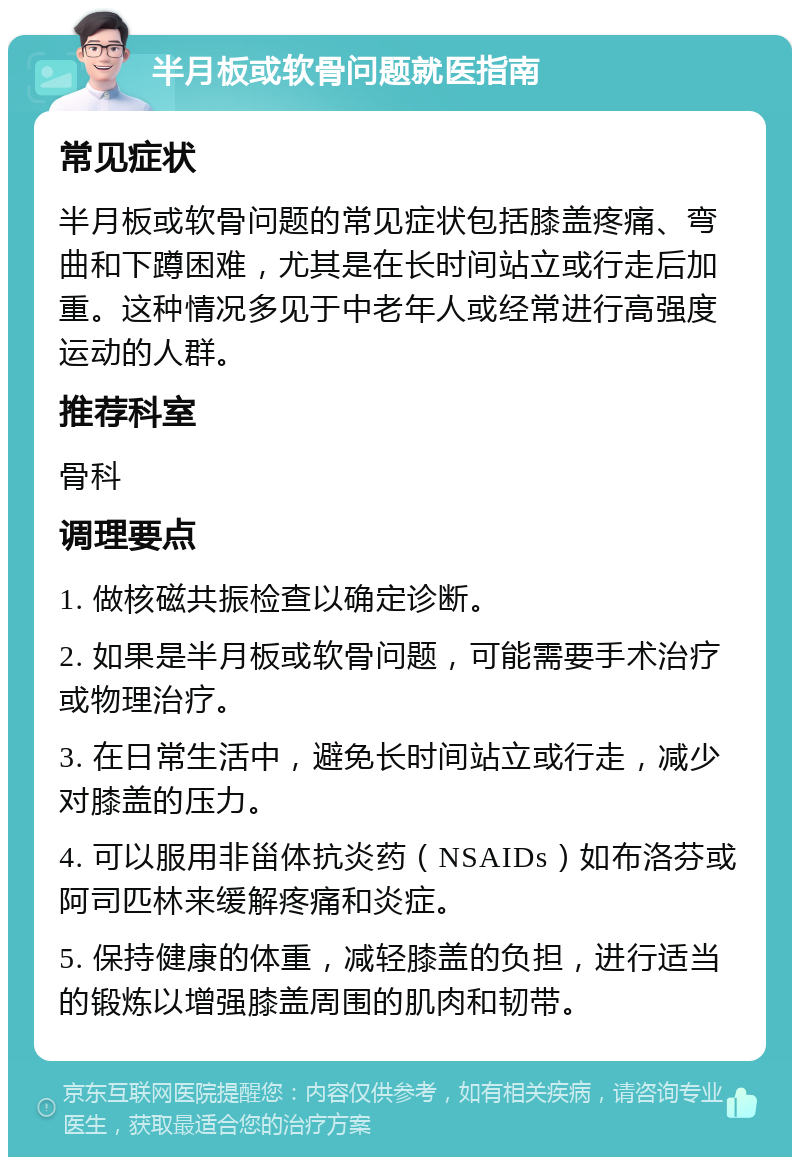 半月板或软骨问题就医指南 常见症状 半月板或软骨问题的常见症状包括膝盖疼痛、弯曲和下蹲困难，尤其是在长时间站立或行走后加重。这种情况多见于中老年人或经常进行高强度运动的人群。 推荐科室 骨科 调理要点 1. 做核磁共振检查以确定诊断。 2. 如果是半月板或软骨问题，可能需要手术治疗或物理治疗。 3. 在日常生活中，避免长时间站立或行走，减少对膝盖的压力。 4. 可以服用非甾体抗炎药（NSAIDs）如布洛芬或阿司匹林来缓解疼痛和炎症。 5. 保持健康的体重，减轻膝盖的负担，进行适当的锻炼以增强膝盖周围的肌肉和韧带。