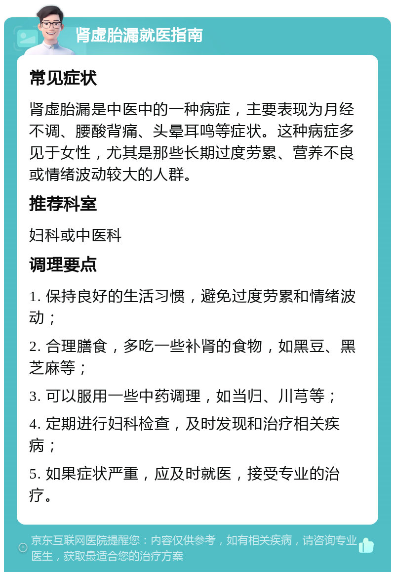 肾虚胎漏就医指南 常见症状 肾虚胎漏是中医中的一种病症，主要表现为月经不调、腰酸背痛、头晕耳鸣等症状。这种病症多见于女性，尤其是那些长期过度劳累、营养不良或情绪波动较大的人群。 推荐科室 妇科或中医科 调理要点 1. 保持良好的生活习惯，避免过度劳累和情绪波动； 2. 合理膳食，多吃一些补肾的食物，如黑豆、黑芝麻等； 3. 可以服用一些中药调理，如当归、川芎等； 4. 定期进行妇科检查，及时发现和治疗相关疾病； 5. 如果症状严重，应及时就医，接受专业的治疗。