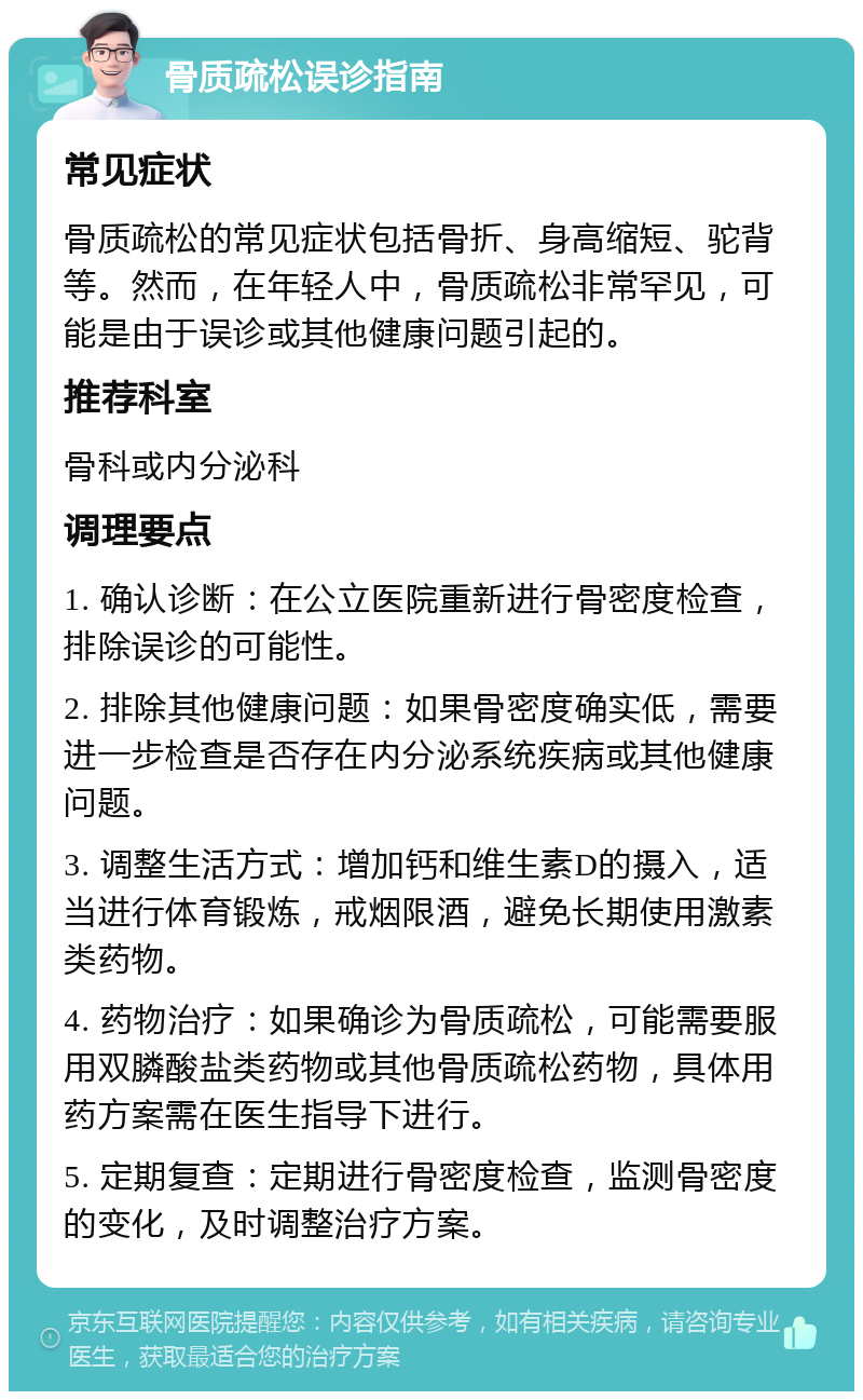 骨质疏松误诊指南 常见症状 骨质疏松的常见症状包括骨折、身高缩短、驼背等。然而，在年轻人中，骨质疏松非常罕见，可能是由于误诊或其他健康问题引起的。 推荐科室 骨科或内分泌科 调理要点 1. 确认诊断：在公立医院重新进行骨密度检查，排除误诊的可能性。 2. 排除其他健康问题：如果骨密度确实低，需要进一步检查是否存在内分泌系统疾病或其他健康问题。 3. 调整生活方式：增加钙和维生素D的摄入，适当进行体育锻炼，戒烟限酒，避免长期使用激素类药物。 4. 药物治疗：如果确诊为骨质疏松，可能需要服用双膦酸盐类药物或其他骨质疏松药物，具体用药方案需在医生指导下进行。 5. 定期复查：定期进行骨密度检查，监测骨密度的变化，及时调整治疗方案。