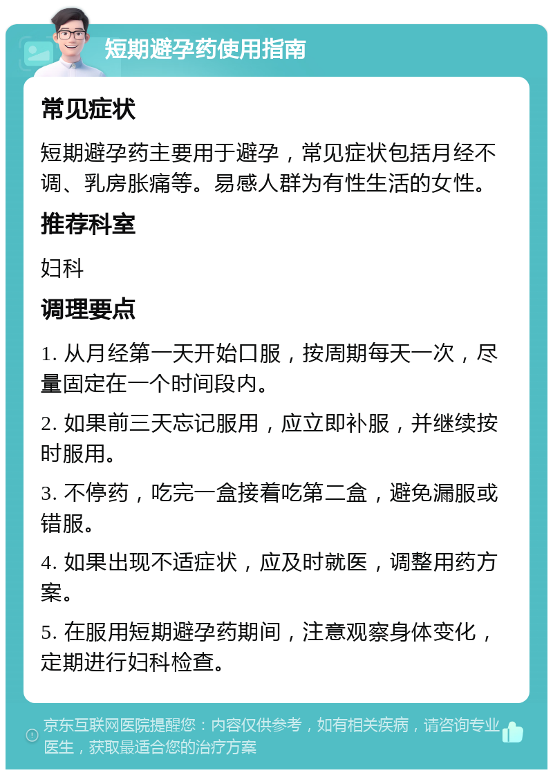 短期避孕药使用指南 常见症状 短期避孕药主要用于避孕，常见症状包括月经不调、乳房胀痛等。易感人群为有性生活的女性。 推荐科室 妇科 调理要点 1. 从月经第一天开始口服，按周期每天一次，尽量固定在一个时间段内。 2. 如果前三天忘记服用，应立即补服，并继续按时服用。 3. 不停药，吃完一盒接着吃第二盒，避免漏服或错服。 4. 如果出现不适症状，应及时就医，调整用药方案。 5. 在服用短期避孕药期间，注意观察身体变化，定期进行妇科检查。