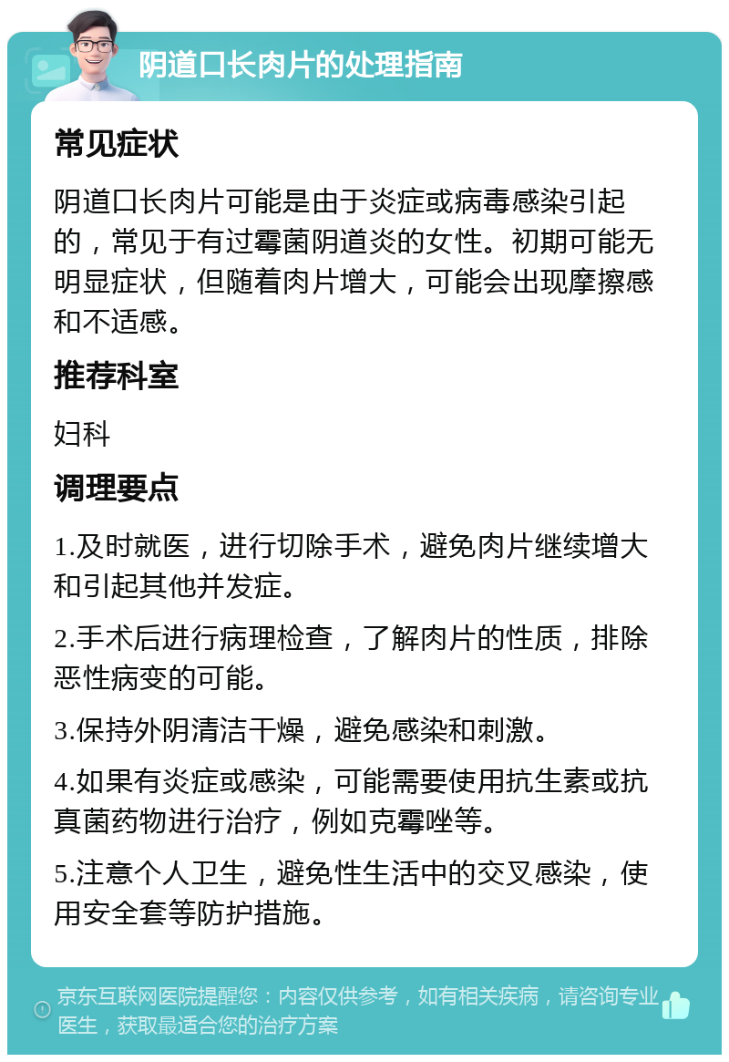 阴道口长肉片的处理指南 常见症状 阴道口长肉片可能是由于炎症或病毒感染引起的，常见于有过霉菌阴道炎的女性。初期可能无明显症状，但随着肉片增大，可能会出现摩擦感和不适感。 推荐科室 妇科 调理要点 1.及时就医，进行切除手术，避免肉片继续增大和引起其他并发症。 2.手术后进行病理检查，了解肉片的性质，排除恶性病变的可能。 3.保持外阴清洁干燥，避免感染和刺激。 4.如果有炎症或感染，可能需要使用抗生素或抗真菌药物进行治疗，例如克霉唑等。 5.注意个人卫生，避免性生活中的交叉感染，使用安全套等防护措施。