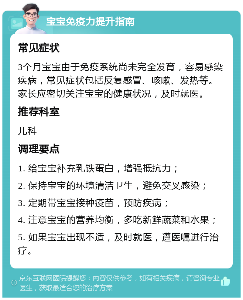 宝宝免疫力提升指南 常见症状 3个月宝宝由于免疫系统尚未完全发育，容易感染疾病，常见症状包括反复感冒、咳嗽、发热等。家长应密切关注宝宝的健康状况，及时就医。 推荐科室 儿科 调理要点 1. 给宝宝补充乳铁蛋白，增强抵抗力； 2. 保持宝宝的环境清洁卫生，避免交叉感染； 3. 定期带宝宝接种疫苗，预防疾病； 4. 注意宝宝的营养均衡，多吃新鲜蔬菜和水果； 5. 如果宝宝出现不适，及时就医，遵医嘱进行治疗。