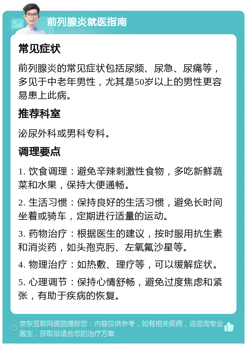 前列腺炎就医指南 常见症状 前列腺炎的常见症状包括尿频、尿急、尿痛等，多见于中老年男性，尤其是50岁以上的男性更容易患上此病。 推荐科室 泌尿外科或男科专科。 调理要点 1. 饮食调理：避免辛辣刺激性食物，多吃新鲜蔬菜和水果，保持大便通畅。 2. 生活习惯：保持良好的生活习惯，避免长时间坐着或骑车，定期进行适量的运动。 3. 药物治疗：根据医生的建议，按时服用抗生素和消炎药，如头孢克肟、左氧氟沙星等。 4. 物理治疗：如热敷、理疗等，可以缓解症状。 5. 心理调节：保持心情舒畅，避免过度焦虑和紧张，有助于疾病的恢复。