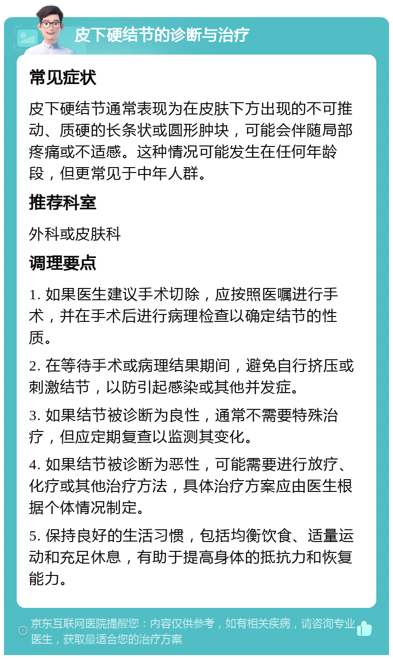 皮下硬结节的诊断与治疗 常见症状 皮下硬结节通常表现为在皮肤下方出现的不可推动、质硬的长条状或圆形肿块，可能会伴随局部疼痛或不适感。这种情况可能发生在任何年龄段，但更常见于中年人群。 推荐科室 外科或皮肤科 调理要点 1. 如果医生建议手术切除，应按照医嘱进行手术，并在手术后进行病理检查以确定结节的性质。 2. 在等待手术或病理结果期间，避免自行挤压或刺激结节，以防引起感染或其他并发症。 3. 如果结节被诊断为良性，通常不需要特殊治疗，但应定期复查以监测其变化。 4. 如果结节被诊断为恶性，可能需要进行放疗、化疗或其他治疗方法，具体治疗方案应由医生根据个体情况制定。 5. 保持良好的生活习惯，包括均衡饮食、适量运动和充足休息，有助于提高身体的抵抗力和恢复能力。