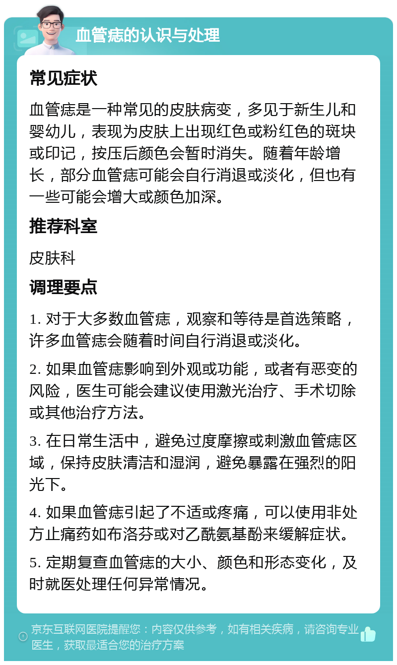 血管痣的认识与处理 常见症状 血管痣是一种常见的皮肤病变，多见于新生儿和婴幼儿，表现为皮肤上出现红色或粉红色的斑块或印记，按压后颜色会暂时消失。随着年龄增长，部分血管痣可能会自行消退或淡化，但也有一些可能会增大或颜色加深。 推荐科室 皮肤科 调理要点 1. 对于大多数血管痣，观察和等待是首选策略，许多血管痣会随着时间自行消退或淡化。 2. 如果血管痣影响到外观或功能，或者有恶变的风险，医生可能会建议使用激光治疗、手术切除或其他治疗方法。 3. 在日常生活中，避免过度摩擦或刺激血管痣区域，保持皮肤清洁和湿润，避免暴露在强烈的阳光下。 4. 如果血管痣引起了不适或疼痛，可以使用非处方止痛药如布洛芬或对乙酰氨基酚来缓解症状。 5. 定期复查血管痣的大小、颜色和形态变化，及时就医处理任何异常情况。