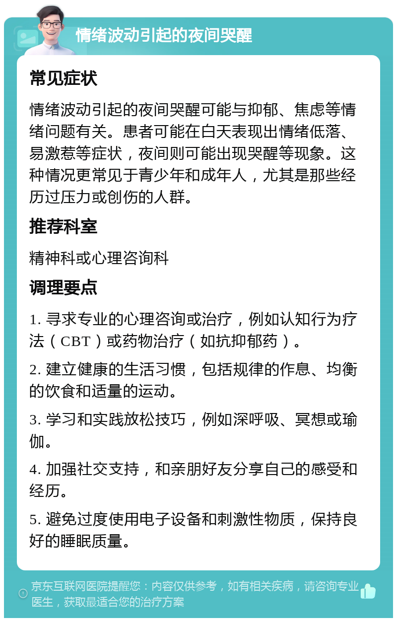 情绪波动引起的夜间哭醒 常见症状 情绪波动引起的夜间哭醒可能与抑郁、焦虑等情绪问题有关。患者可能在白天表现出情绪低落、易激惹等症状，夜间则可能出现哭醒等现象。这种情况更常见于青少年和成年人，尤其是那些经历过压力或创伤的人群。 推荐科室 精神科或心理咨询科 调理要点 1. 寻求专业的心理咨询或治疗，例如认知行为疗法（CBT）或药物治疗（如抗抑郁药）。 2. 建立健康的生活习惯，包括规律的作息、均衡的饮食和适量的运动。 3. 学习和实践放松技巧，例如深呼吸、冥想或瑜伽。 4. 加强社交支持，和亲朋好友分享自己的感受和经历。 5. 避免过度使用电子设备和刺激性物质，保持良好的睡眠质量。