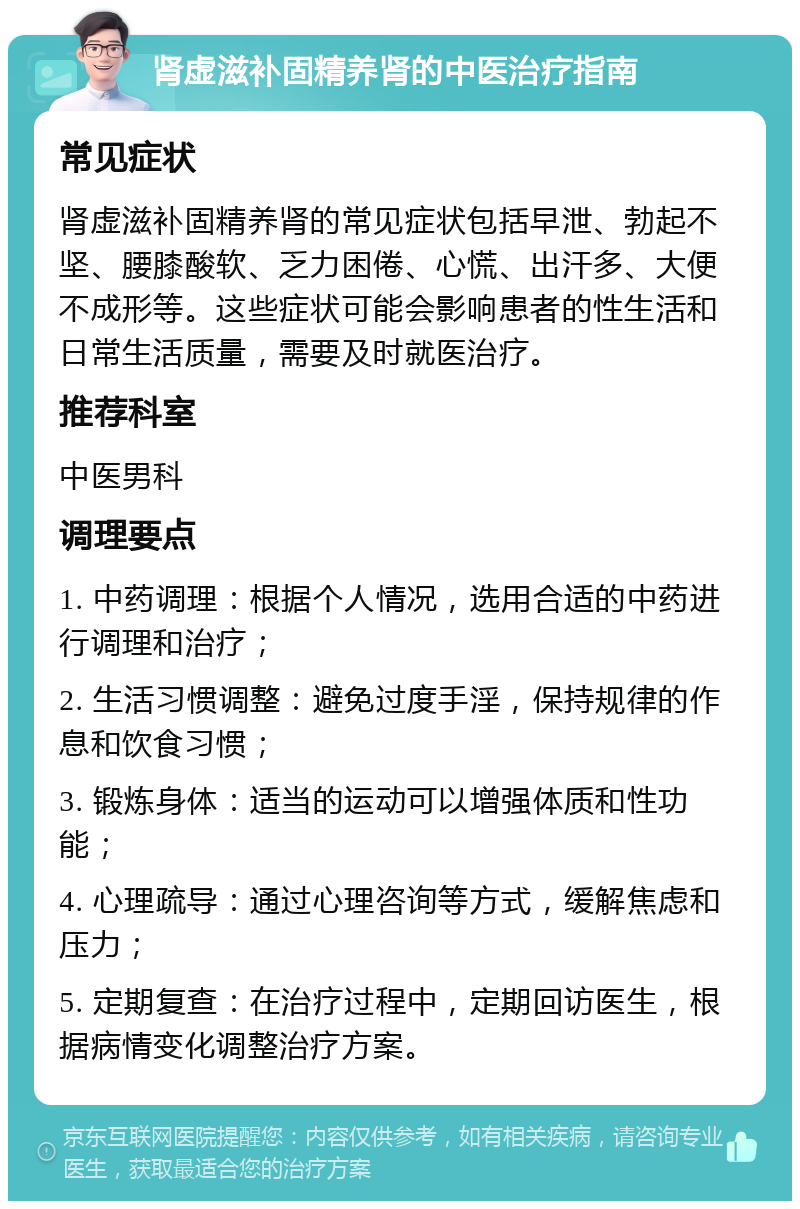 肾虚滋补固精养肾的中医治疗指南 常见症状 肾虚滋补固精养肾的常见症状包括早泄、勃起不坚、腰膝酸软、乏力困倦、心慌、出汗多、大便不成形等。这些症状可能会影响患者的性生活和日常生活质量，需要及时就医治疗。 推荐科室 中医男科 调理要点 1. 中药调理：根据个人情况，选用合适的中药进行调理和治疗； 2. 生活习惯调整：避免过度手淫，保持规律的作息和饮食习惯； 3. 锻炼身体：适当的运动可以增强体质和性功能； 4. 心理疏导：通过心理咨询等方式，缓解焦虑和压力； 5. 定期复查：在治疗过程中，定期回访医生，根据病情变化调整治疗方案。