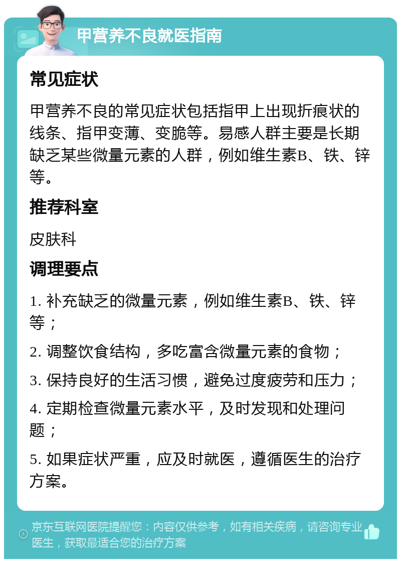 甲营养不良就医指南 常见症状 甲营养不良的常见症状包括指甲上出现折痕状的线条、指甲变薄、变脆等。易感人群主要是长期缺乏某些微量元素的人群，例如维生素B、铁、锌等。 推荐科室 皮肤科 调理要点 1. 补充缺乏的微量元素，例如维生素B、铁、锌等； 2. 调整饮食结构，多吃富含微量元素的食物； 3. 保持良好的生活习惯，避免过度疲劳和压力； 4. 定期检查微量元素水平，及时发现和处理问题； 5. 如果症状严重，应及时就医，遵循医生的治疗方案。