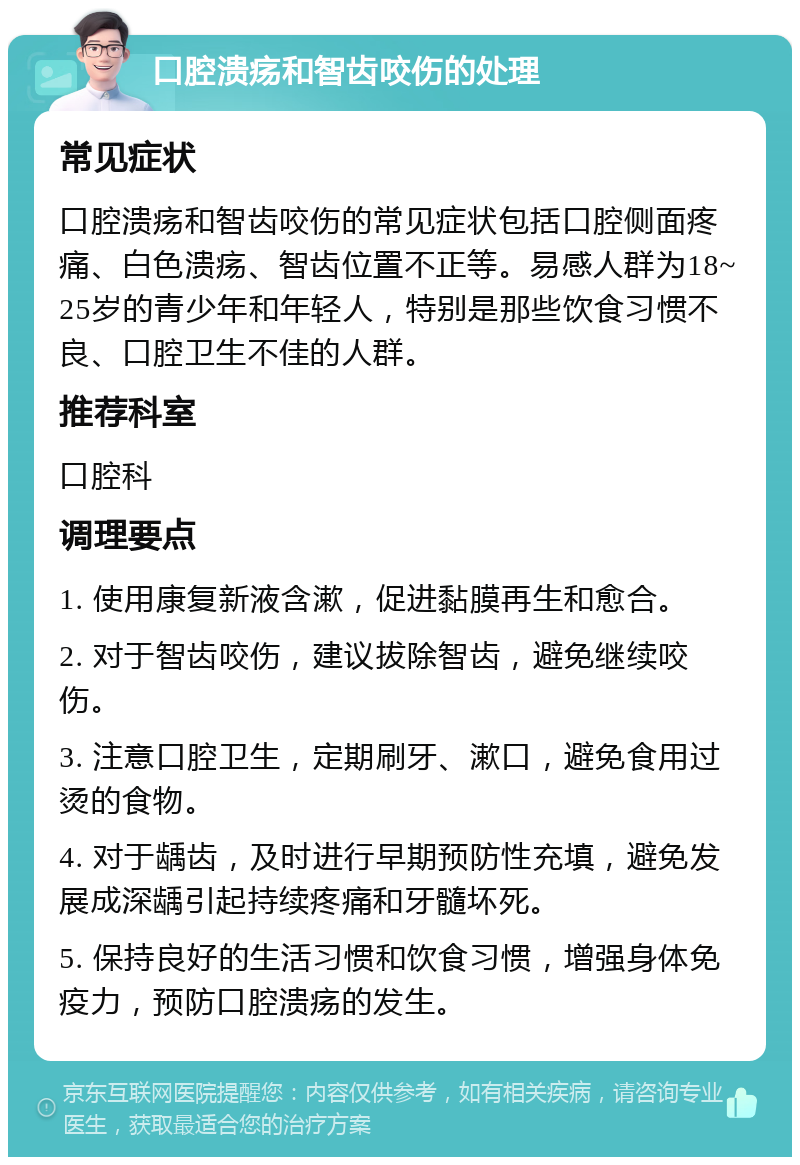 口腔溃疡和智齿咬伤的处理 常见症状 口腔溃疡和智齿咬伤的常见症状包括口腔侧面疼痛、白色溃疡、智齿位置不正等。易感人群为18~25岁的青少年和年轻人，特别是那些饮食习惯不良、口腔卫生不佳的人群。 推荐科室 口腔科 调理要点 1. 使用康复新液含漱，促进黏膜再生和愈合。 2. 对于智齿咬伤，建议拔除智齿，避免继续咬伤。 3. 注意口腔卫生，定期刷牙、漱口，避免食用过烫的食物。 4. 对于龋齿，及时进行早期预防性充填，避免发展成深龋引起持续疼痛和牙髓坏死。 5. 保持良好的生活习惯和饮食习惯，增强身体免疫力，预防口腔溃疡的发生。