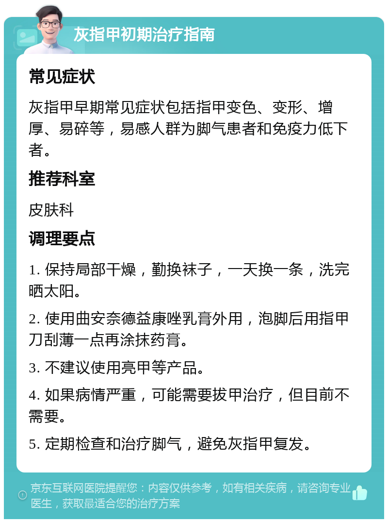 灰指甲初期治疗指南 常见症状 灰指甲早期常见症状包括指甲变色、变形、增厚、易碎等，易感人群为脚气患者和免疫力低下者。 推荐科室 皮肤科 调理要点 1. 保持局部干燥，勤换袜子，一天换一条，洗完晒太阳。 2. 使用曲安奈德益康唑乳膏外用，泡脚后用指甲刀刮薄一点再涂抹药膏。 3. 不建议使用亮甲等产品。 4. 如果病情严重，可能需要拔甲治疗，但目前不需要。 5. 定期检查和治疗脚气，避免灰指甲复发。