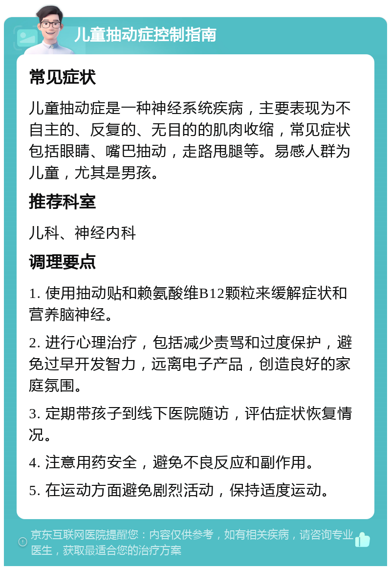 儿童抽动症控制指南 常见症状 儿童抽动症是一种神经系统疾病，主要表现为不自主的、反复的、无目的的肌肉收缩，常见症状包括眼睛、嘴巴抽动，走路甩腿等。易感人群为儿童，尤其是男孩。 推荐科室 儿科、神经内科 调理要点 1. 使用抽动贴和赖氨酸维B12颗粒来缓解症状和营养脑神经。 2. 进行心理治疗，包括减少责骂和过度保护，避免过早开发智力，远离电子产品，创造良好的家庭氛围。 3. 定期带孩子到线下医院随访，评估症状恢复情况。 4. 注意用药安全，避免不良反应和副作用。 5. 在运动方面避免剧烈活动，保持适度运动。