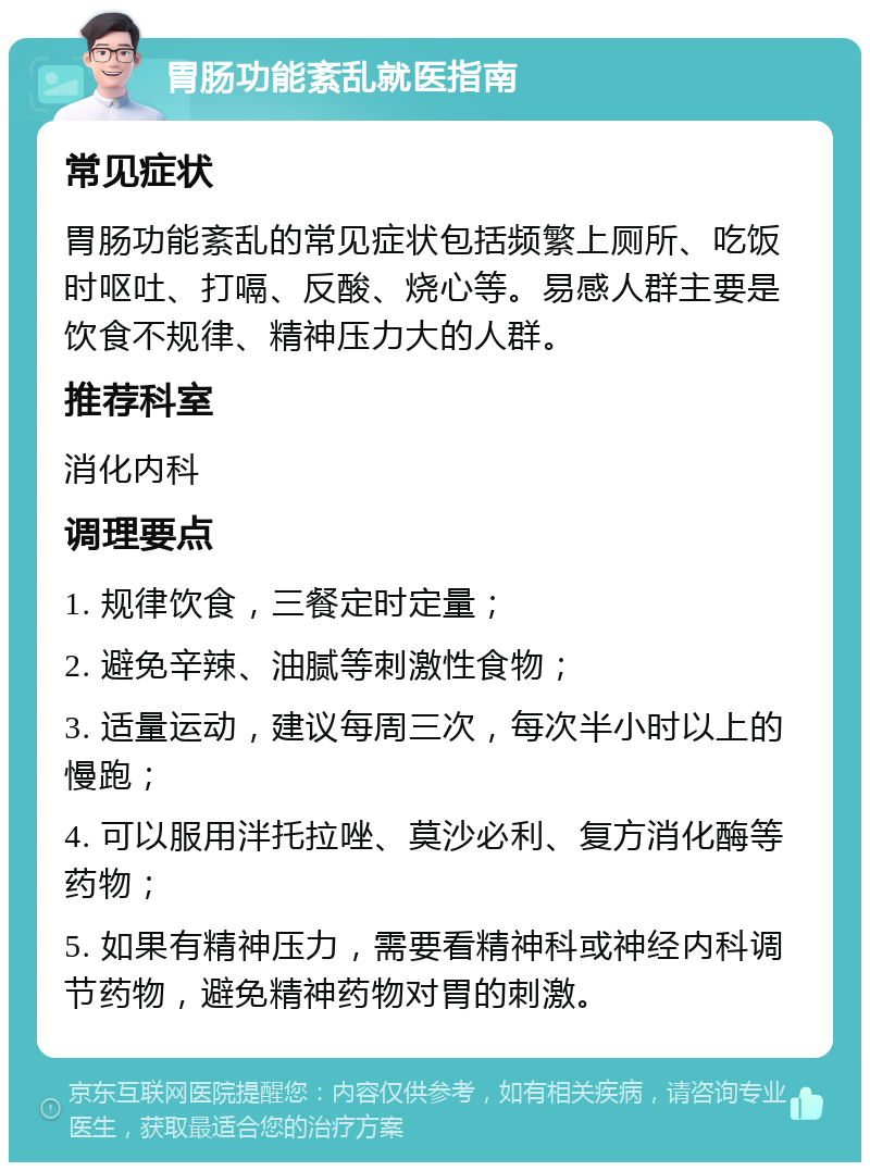 胃肠功能紊乱就医指南 常见症状 胃肠功能紊乱的常见症状包括频繁上厕所、吃饭时呕吐、打嗝、反酸、烧心等。易感人群主要是饮食不规律、精神压力大的人群。 推荐科室 消化内科 调理要点 1. 规律饮食，三餐定时定量； 2. 避免辛辣、油腻等刺激性食物； 3. 适量运动，建议每周三次，每次半小时以上的慢跑； 4. 可以服用泮托拉唑、莫沙必利、复方消化酶等药物； 5. 如果有精神压力，需要看精神科或神经内科调节药物，避免精神药物对胃的刺激。