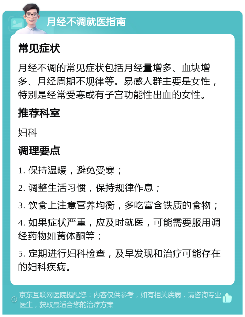 月经不调就医指南 常见症状 月经不调的常见症状包括月经量增多、血块增多、月经周期不规律等。易感人群主要是女性，特别是经常受寒或有子宫功能性出血的女性。 推荐科室 妇科 调理要点 1. 保持温暖，避免受寒； 2. 调整生活习惯，保持规律作息； 3. 饮食上注意营养均衡，多吃富含铁质的食物； 4. 如果症状严重，应及时就医，可能需要服用调经药物如黄体酮等； 5. 定期进行妇科检查，及早发现和治疗可能存在的妇科疾病。