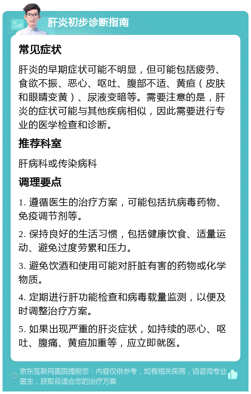 肝炎初步诊断指南 常见症状 肝炎的早期症状可能不明显，但可能包括疲劳、食欲不振、恶心、呕吐、腹部不适、黄疸（皮肤和眼睛变黄）、尿液变暗等。需要注意的是，肝炎的症状可能与其他疾病相似，因此需要进行专业的医学检查和诊断。 推荐科室 肝病科或传染病科 调理要点 1. 遵循医生的治疗方案，可能包括抗病毒药物、免疫调节剂等。 2. 保持良好的生活习惯，包括健康饮食、适量运动、避免过度劳累和压力。 3. 避免饮酒和使用可能对肝脏有害的药物或化学物质。 4. 定期进行肝功能检查和病毒载量监测，以便及时调整治疗方案。 5. 如果出现严重的肝炎症状，如持续的恶心、呕吐、腹痛、黄疸加重等，应立即就医。