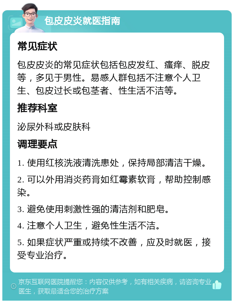 包皮皮炎就医指南 常见症状 包皮皮炎的常见症状包括包皮发红、瘙痒、脱皮等，多见于男性。易感人群包括不注意个人卫生、包皮过长或包茎者、性生活不洁等。 推荐科室 泌尿外科或皮肤科 调理要点 1. 使用红核洗液清洗患处，保持局部清洁干燥。 2. 可以外用消炎药膏如红霉素软膏，帮助控制感染。 3. 避免使用刺激性强的清洁剂和肥皂。 4. 注意个人卫生，避免性生活不洁。 5. 如果症状严重或持续不改善，应及时就医，接受专业治疗。