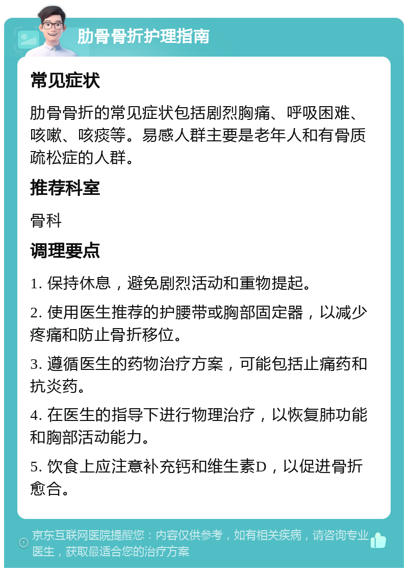 肋骨骨折护理指南 常见症状 肋骨骨折的常见症状包括剧烈胸痛、呼吸困难、咳嗽、咳痰等。易感人群主要是老年人和有骨质疏松症的人群。 推荐科室 骨科 调理要点 1. 保持休息，避免剧烈活动和重物提起。 2. 使用医生推荐的护腰带或胸部固定器，以减少疼痛和防止骨折移位。 3. 遵循医生的药物治疗方案，可能包括止痛药和抗炎药。 4. 在医生的指导下进行物理治疗，以恢复肺功能和胸部活动能力。 5. 饮食上应注意补充钙和维生素D，以促进骨折愈合。