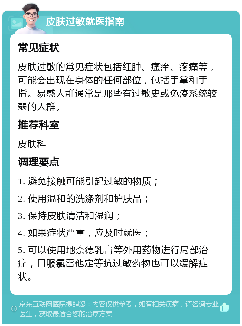 皮肤过敏就医指南 常见症状 皮肤过敏的常见症状包括红肿、瘙痒、疼痛等，可能会出现在身体的任何部位，包括手掌和手指。易感人群通常是那些有过敏史或免疫系统较弱的人群。 推荐科室 皮肤科 调理要点 1. 避免接触可能引起过敏的物质； 2. 使用温和的洗涤剂和护肤品； 3. 保持皮肤清洁和湿润； 4. 如果症状严重，应及时就医； 5. 可以使用地奈德乳膏等外用药物进行局部治疗，口服氯雷他定等抗过敏药物也可以缓解症状。