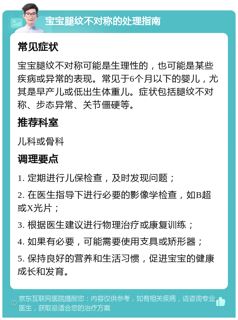 宝宝腿纹不对称的处理指南 常见症状 宝宝腿纹不对称可能是生理性的，也可能是某些疾病或异常的表现。常见于6个月以下的婴儿，尤其是早产儿或低出生体重儿。症状包括腿纹不对称、步态异常、关节僵硬等。 推荐科室 儿科或骨科 调理要点 1. 定期进行儿保检查，及时发现问题； 2. 在医生指导下进行必要的影像学检查，如B超或X光片； 3. 根据医生建议进行物理治疗或康复训练； 4. 如果有必要，可能需要使用支具或矫形器； 5. 保持良好的营养和生活习惯，促进宝宝的健康成长和发育。