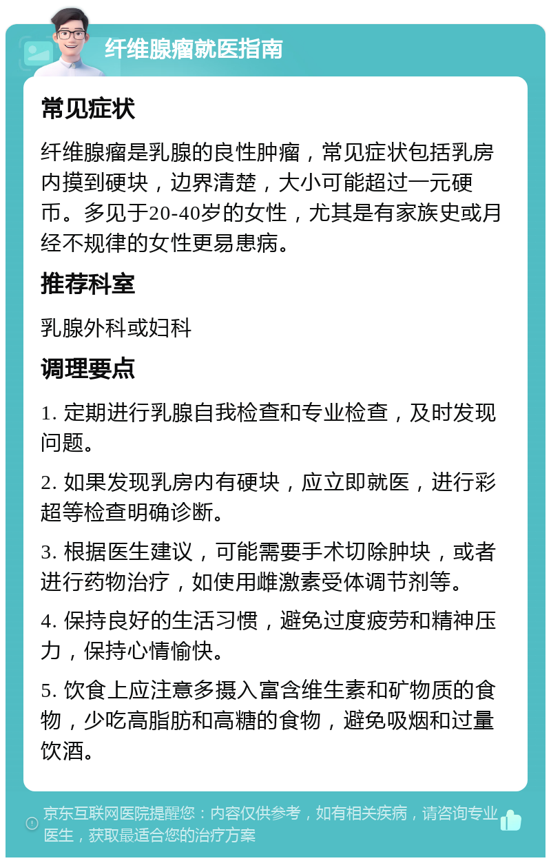 纤维腺瘤就医指南 常见症状 纤维腺瘤是乳腺的良性肿瘤，常见症状包括乳房内摸到硬块，边界清楚，大小可能超过一元硬币。多见于20-40岁的女性，尤其是有家族史或月经不规律的女性更易患病。 推荐科室 乳腺外科或妇科 调理要点 1. 定期进行乳腺自我检查和专业检查，及时发现问题。 2. 如果发现乳房内有硬块，应立即就医，进行彩超等检查明确诊断。 3. 根据医生建议，可能需要手术切除肿块，或者进行药物治疗，如使用雌激素受体调节剂等。 4. 保持良好的生活习惯，避免过度疲劳和精神压力，保持心情愉快。 5. 饮食上应注意多摄入富含维生素和矿物质的食物，少吃高脂肪和高糖的食物，避免吸烟和过量饮酒。