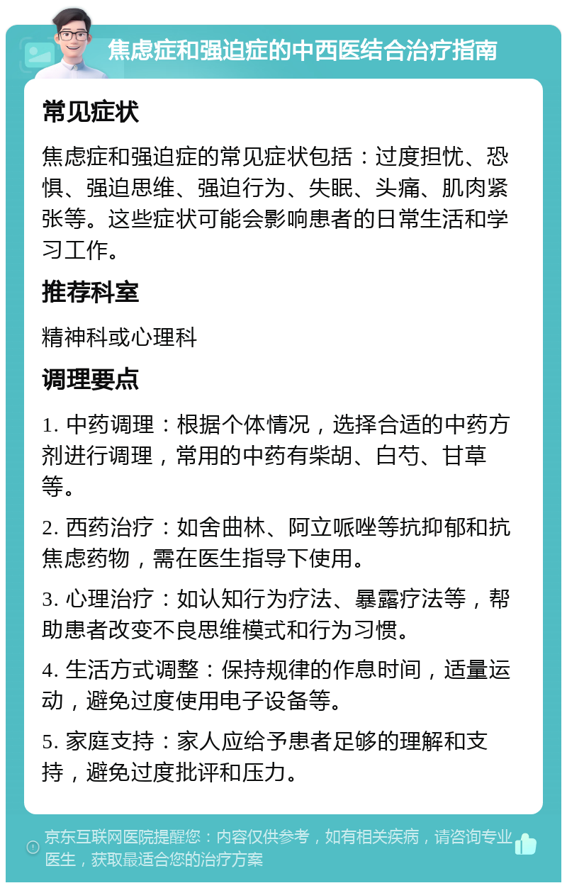 焦虑症和强迫症的中西医结合治疗指南 常见症状 焦虑症和强迫症的常见症状包括：过度担忧、恐惧、强迫思维、强迫行为、失眠、头痛、肌肉紧张等。这些症状可能会影响患者的日常生活和学习工作。 推荐科室 精神科或心理科 调理要点 1. 中药调理：根据个体情况，选择合适的中药方剂进行调理，常用的中药有柴胡、白芍、甘草等。 2. 西药治疗：如舍曲林、阿立哌唑等抗抑郁和抗焦虑药物，需在医生指导下使用。 3. 心理治疗：如认知行为疗法、暴露疗法等，帮助患者改变不良思维模式和行为习惯。 4. 生活方式调整：保持规律的作息时间，适量运动，避免过度使用电子设备等。 5. 家庭支持：家人应给予患者足够的理解和支持，避免过度批评和压力。