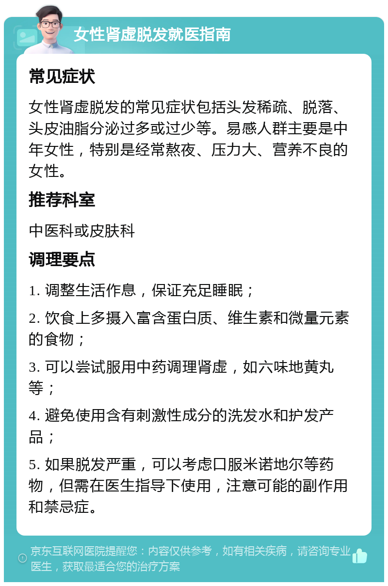 女性肾虚脱发就医指南 常见症状 女性肾虚脱发的常见症状包括头发稀疏、脱落、头皮油脂分泌过多或过少等。易感人群主要是中年女性，特别是经常熬夜、压力大、营养不良的女性。 推荐科室 中医科或皮肤科 调理要点 1. 调整生活作息，保证充足睡眠； 2. 饮食上多摄入富含蛋白质、维生素和微量元素的食物； 3. 可以尝试服用中药调理肾虚，如六味地黄丸等； 4. 避免使用含有刺激性成分的洗发水和护发产品； 5. 如果脱发严重，可以考虑口服米诺地尔等药物，但需在医生指导下使用，注意可能的副作用和禁忌症。