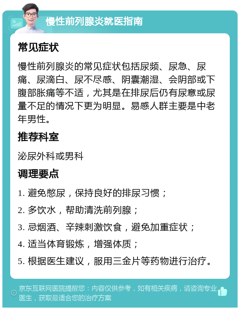 慢性前列腺炎就医指南 常见症状 慢性前列腺炎的常见症状包括尿频、尿急、尿痛、尿滴白、尿不尽感、阴囊潮湿、会阴部或下腹部胀痛等不适，尤其是在排尿后仍有尿意或尿量不足的情况下更为明显。易感人群主要是中老年男性。 推荐科室 泌尿外科或男科 调理要点 1. 避免憋尿，保持良好的排尿习惯； 2. 多饮水，帮助清洗前列腺； 3. 忌烟酒、辛辣刺激饮食，避免加重症状； 4. 适当体育锻炼，增强体质； 5. 根据医生建议，服用三金片等药物进行治疗。